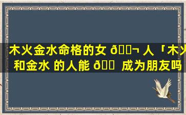 木火金水命格的女 🐬 人「木火和金水 的人能 🐠 成为朋友吗」